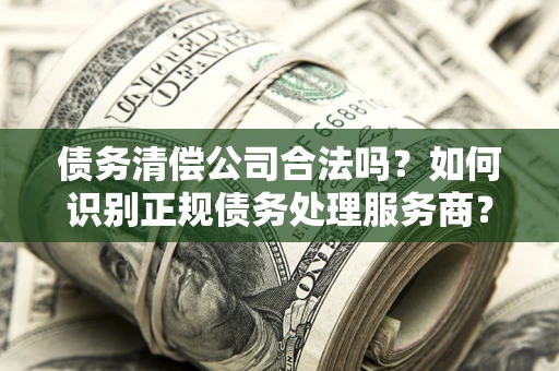 武汉债务清偿公司合法吗？如何识别正规债务处理服务商？