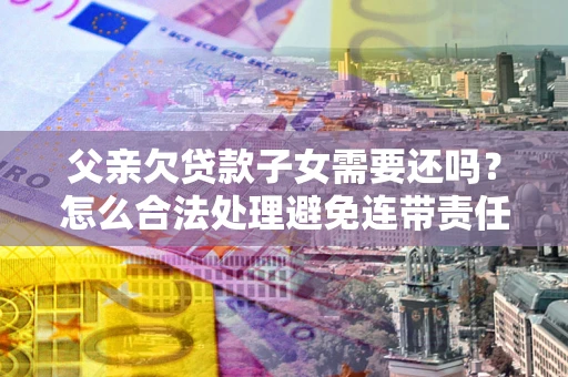 武汉父亲欠贷款子女需要还吗？怎么合法处理避免连带责任？