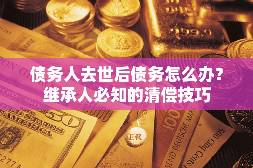 武汉债务人去世后债务怎么办？继承人必知的清偿技巧